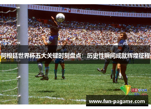 阿根廷世界杯五大关键时刻盘点：历史性瞬间成就辉煌征程