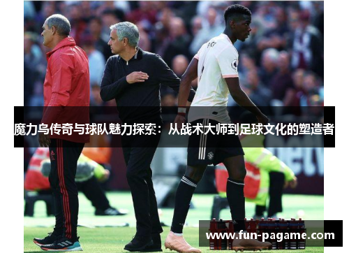 魔力鸟传奇与球队魅力探索：从战术大师到足球文化的塑造者