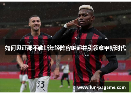 如何见证那不勒斯年轻阵容崛起并引领意甲新时代 如何见证那不勒斯年轻阵容崛起并引领意甲新时代