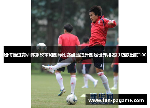 如何通过青训体系改革和国际比赛经验提升国足世界排名以防跌出前100 如何通过青训体系改革和国际比赛经验提升国足世界排名以防跌出前100