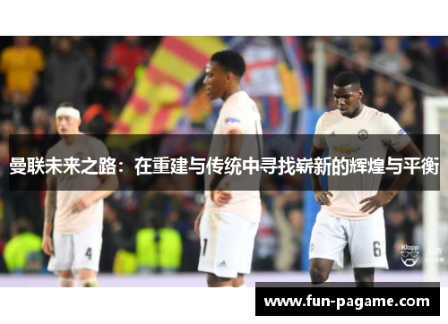 曼联未来之路:在重建与传统中寻找崭新的辉煌与平衡 曼联未来之路:在重建与传统中寻找崭新的辉煌与平衡