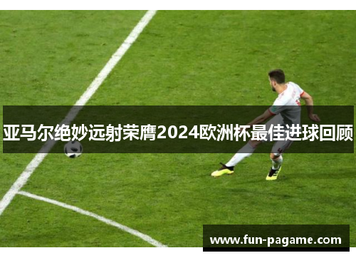 亚马尔绝妙远射荣膺2024欧洲杯最佳进球回顾