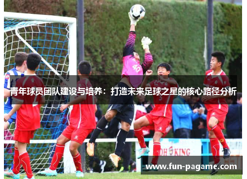 青年球员团队建设与培养：打造未来足球之星的核心路径分析