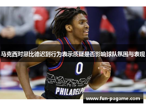 马克西对恩比德迟到行为表示质疑是否影响球队氛围与表现
