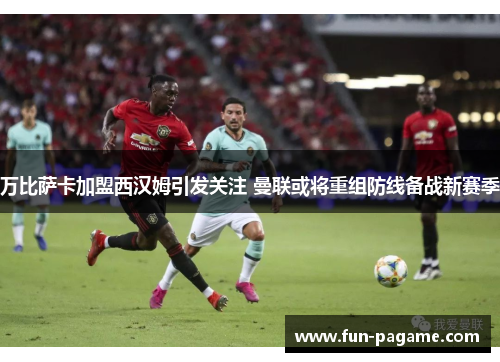 万比萨卡加盟西汉姆引发关注 曼联或将重组防线备战新赛季
