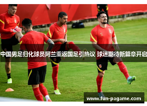 中国男足归化球员阿兰重返国足引热议 球迷期待新篇章开启