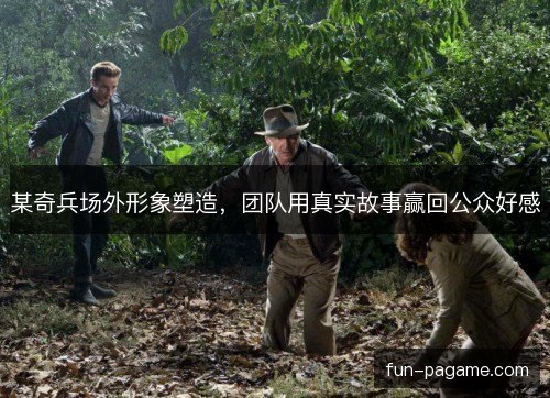 某奇兵场外形象塑造,团队用真实故事赢回公众好感 某奇兵场外形象塑造,团队用真实故事赢回公众好感